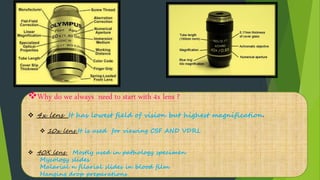 Why do we always need to start with 4x lens ?
 4x lens It has lowest field of vision but highest magnification.
 10x lens It is used for viewing CSF AND VDRL
 40X lens Mostly used in pathology specimen
Mycology slides
Malarial n filarial slides in blood film
Hanging drop preparations
 