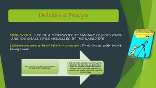 PRINCIPLEDefinition & Principle
MICROSCOPY :-USE OF A MICROSCOPE TO MAGNIFY OBJECTS WHICH
ARE TOO SMALL TO BE VISUALIZED BY THE NAKED EYE
Light microscopy or bright field microscopy : Dark images with bright
background
Rays emitted from light source passes
through the iris diaphragm
and fall on the specimen and through the
specimen the light rays are gathered by
objective lens and a magnified image is
formed ,which is further magnified by
ocular lens to produce the final magnified
virtual image
 