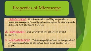 Properties of Microscope
1. RESOLUTION : It refers to the ability to produce
separate images of closely placed objects to distinguish
them as two separate entities.
2. CONTRAST : It is improved by staining of the
specimen.
3. MAGNIFICATION : Total magnification is the product
of magnification of objective lens and ocular lens
(10X)
 