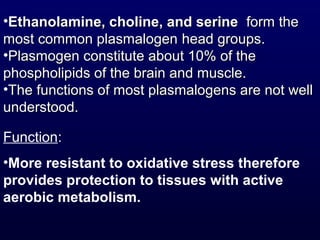 Function:
•More resistant to oxidative stress therefore
provides protection to tissues with active
aerobic metabolism.
•Ethanolamine, choline, and serineEthanolamine, choline, and serine form theform the
most common plasmalogenmost common plasmalogen head groups.head groups.
•Plasmogen constitute about 10% of thePlasmogen constitute about 10% of the
phospholipids of the brain and muscle.phospholipids of the brain and muscle.
•The functions of most plasmalogens are not wellThe functions of most plasmalogens are not well
understood.understood.
 