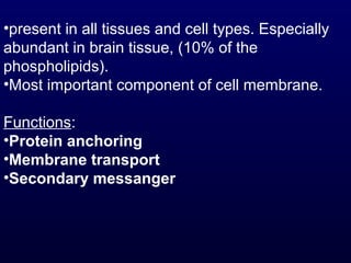 •present in all tissues and cell types. Especially
abundant in brain tissue, (10% of the
phospholipids).
•Most important component of cell membrane.
Functions:
•Protein anchoring
•Membrane transport
•Secondary messanger
 