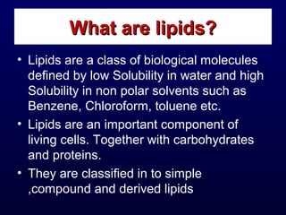 • Lipids are a class of biological molecules
defined by low Solubility in water and high
Solubility in non polar solvents such as
Benzene, Chloroform, toluene etc.
• Lipids are an important component of
living cells. Together with carbohydrates
and proteins.
• They are classified in to simple
,compound and derived lipids
What are lipids?What are lipids?
 
