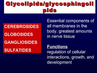 Glycolipids/glycosphingoliGlycolipids/glycosphingoli
pidspids
Essential components of
all membranes in the
body. greatest amounts
in nerve tissue
Functions
regulation of cellular
interactions, growth, and
development
CEREBROSIDES
GLOBOSIDES
GANGLIOSIDES
SULFATIDES
 