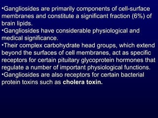 •Gangliosides are primarily components of cell-surfaceGangliosides are primarily components of cell-surface
membranes and constitute a significant fraction (6%) ofmembranes and constitute a significant fraction (6%) of
brain lipids.brain lipids.
•Gangliosides have considerable physiological andGangliosides have considerable physiological and
medical significance.medical significance.
•Their complex carbohydrate head groups, which extendTheir complex carbohydrate head groups, which extend
beyond the surfaces of cell membranes, act as specificbeyond the surfaces of cell membranes, act as specific
receptors for certain pituitary glycoprotein hormones thatreceptors for certain pituitary glycoprotein hormones that
regulate a number of important physiological functions.regulate a number of important physiological functions.
•Gangliosides are also receptors for certain bacterialGangliosides are also receptors for certain bacterial
protein toxins such asprotein toxins such as cholera toxin.cholera toxin.
 