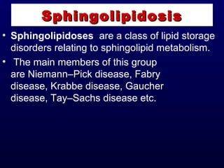 • Sphingolipidoses are a class of lipid storage
disorders relating to sphingolipid metabolism.
• The main members of this group
are Niemann–Pick disease, Fabry
disease, Krabbe disease, Gaucher
disease, Tay–Sachs disease etc.
SphingolipidosisSphingolipidosis
 