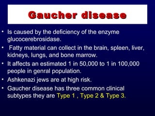 • Is caused by the deficiency of the enzyme
glucocerebrosidase.
• Fatty material can collect in the brain, spleen, liver,
kidneys, lungs, and bone marrow.
• It affects an estimated 1 in 50,000 to 1 in 100,000
people in genral population.
• Ashkenazi jews are at high risk.
• Gaucher disease has three common clinical
subtypes they are Type 1 , Type 2 & Type 3.
Gaucher diseaseGaucher disease
 