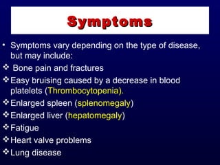• Symptoms vary depending on the type of disease,
but may include:
 Bone pain and fractures
Easy bruising caused by a decrease in blood
platelets (Thrombocytopenia).
Enlarged spleen (splenomegaly)
Enlarged liver (hepatomegaly)
Fatigue
Heart valve problems
Lung disease
SymptomsSymptoms
 