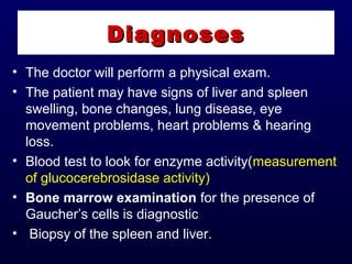 • The doctor will perform a physical exam.
• The patient may have signs of liver and spleen
swelling, bone changes, lung disease, eye
movement problems, heart problems & hearing
loss.
• Blood test to look for enzyme activity(measurement
of glucocerebrosidase activity)
• Bone marrow examination for the presence of
Gaucher’s cells is diagnostic
• Biopsy of the spleen and liver.
DiagnosesDiagnoses
 