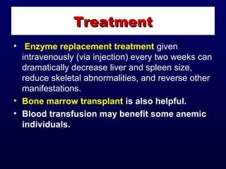 • Enzyme replacement treatment given
intravenously (via injection) every two weeks can
dramatically decrease liver and spleen size,
reduce skeletal abnormalities, and reverse other
manifestations.
• Bone marrow transplant is also helpful.
• Blood transfusion may benefit some anemic
individuals.
TreatmentTreatment
 