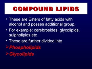 COMPOUND LIPIDSCOMPOUND LIPIDS
• These are Esters of fatty acids with
alcohol and posses additional group.
• For example: cerebrosides, glycolipids,
sulpholipids etc
• These are further divided into
Phospholipids
Glycolipids
 