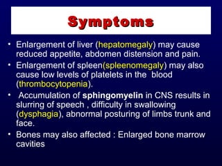 • Enlargement of liver (hepatomegaly) may cause
reduced appetite, abdomen distension and pain.
• Enlargement of spleen(spleenomegaly) may also
cause low levels of platelets in the blood
(thrombocytopenia).
• Accumulation of sphingomyelin in CNS results in
slurring of speech , difficulty in swallowing
(dysphagia), abnormal posturing of limbs trunk and
face.
• Bones may also affected : Enlarged bone marrow
cavities
SymptomsSymptoms
 