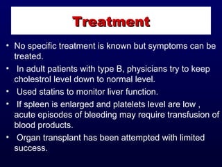• No specific treatment is known but symptoms can be
treated.
• In adult patients with type B, physicians try to keep
cholestrol level down to normal level.
• Used statins to monitor liver function.
• If spleen is enlarged and platelets level are low ,
acute episodes of bleeding may require transfusion of
blood products.
• Organ transplant has been attempted with limited
success.
TreatmentTreatment
 