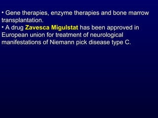 • Gene therapies, enzyme therapies and bone marrowGene therapies, enzyme therapies and bone marrow
transplantation.transplantation.
• A drugA drug Zavesca MigulstatZavesca Migulstat has been approved inhas been approved in
European union for treatment of neurologicalEuropean union for treatment of neurological
manifestations of Niemann pick disease type C.manifestations of Niemann pick disease type C.
 