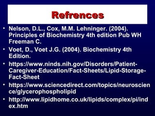 • Nelson, D.L., Cox, M.M. Lehninger. (2004).
Principles of Biochemistry 4th edition Pub WH
Freeman C.
• Voet, D., Voet J.G. (2004). Biochemistry 4th
Edition.
• https://www.ninds.nih.gov/Disorders/Patient-
Caregiver-Education/Fact-Sheets/Lipid-Storage-
Fact-Sheet
• https://www.sciencedirect.com/topics/neuroscien
ce/glycerophospholipid
• http://www.lipidhome.co.uk/lipids/complex/pi/ind
ex.htm
RefrencesRefrences
 