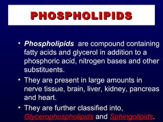• Phospholipids  are compound containing
fatty acids and glycerol in addition to a
phosphoric acid, nitrogen bases and other
substituents.
• They are present in large amounts in
nerve tissue, brain, liver, kidney, pancreas
and heart.
• They are further classified into,
Glycerophospholipids and Sphingolipids.
PHOSPHOLIPIDSPHOSPHOLIPIDS
 