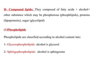 II- Compound lipids: They composed of fatty acids + alcohol+
other substance which may be phosphorous (phosphlipids), proteins
(lipoproteins), sugar (glycolipid)
(1)Phospholipids
Phospholipids are classified according to alcohol content into:
1- Glycerophospholipids: alcohol is glycerol
2- Sphingophospholipids: alcohol is sphingosine
 