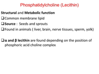 Structural and Metabolic function
Common membrane lipid
Source : Seeds and sprouts
Found in animals ( liver, brain, nerve tissues, sperm, yolk)
α and β lecithin are found depending on the position of
phosphoric acid choline complex
Phosphatidylcholine (Lecithin)
 