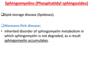 Sphingomyelins (Phosphatidyl sphingosides)
lipid-storage disease (lipidoses).
Niemann-Pick disease:
• inherited disorder of sphingomyelin metabolism in
which sphingomyelin is not degraded, as a result
sphingomyelin accumulates.
 
