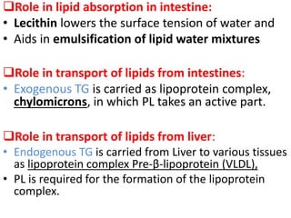 Role in lipid absorption in intestine:
• Lecithin lowers the surface tension of water and
• Aids in emulsification of lipid water mixtures
Role in transport of lipids from intestines:
• Exogenous TG is carried as lipoprotein complex,
chylomicrons, in which PL takes an active part.
Role in transport of lipids from liver:
• Endogenous TG is carried from Liver to various tissues
as lipoprotein complex Pre-β-lipoprotein (VLDL),
• PL is required for the formation of the lipoprotein
complex.
 