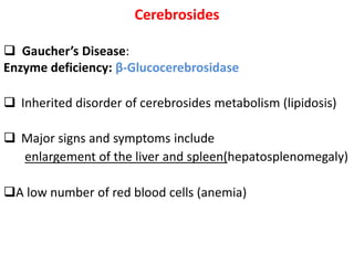 Cerebrosides
 Gaucher’s Disease:
Enzyme deficiency: β-Glucocerebrosidase
 Inherited disorder of cerebrosides metabolism (lipidosis)
 Major signs and symptoms include
enlargement of the liver and spleen(hepatosplenomegaly)
A low number of red blood cells (anemia)
 