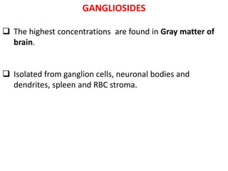 GANGLIOSIDES
 The highest concentrations are found in Gray matter of
brain.
 Isolated from ganglion cells, neuronal bodies and
dendrites, spleen and RBC stroma.
 