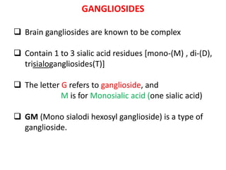 GANGLIOSIDES
 Brain gangliosides are known to be complex
 Contain 1 to 3 sialic acid residues [mono-(M) , di-(D),
trisialogangliosides(T)]
 The letter G refers to ganglioside, and
M is for Monosialic acid (one sialic acid)
 GM (Mono sialodi hexosyl ganglioside) is a type of
ganglioside.
 