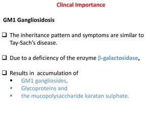Clincal Importance
GM1 Gangliosidosis
 The inheritance pattern and symptoms are similar to
Tay-Sach’s disease.
 Due to a deficiency of the enzyme β-galactosidase,
 Results in accumulation of
 GM1 gangliosides,
 Glycoproteins and
 the mucopolysaccharide karatan sulphate.
 