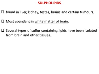 SULPHOLIPIDS
 found in liver, kidney, testes, brains and certain tumours.
 Most abundant in white matter of brain.
 Several types of sulfur containing lipids have been isolated
from brain and other tissues.
 