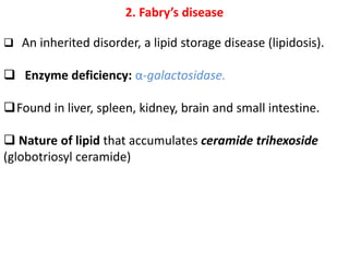 2. Fabry’s disease
 An inherited disorder, a lipid storage disease (lipidosis).
 Enzyme deficiency: α-galactosidase.
Found in liver, spleen, kidney, brain and small intestine.
 Nature of lipid that accumulates ceramide trihexoside
(globotriosyl ceramide)
 