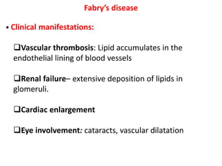 Fabry’s disease
• Clinical manifestations:
Vascular thrombosis: Lipid accumulates in the
endothelial lining of blood vessels
Renal failure– extensive deposition of lipids in
glomeruli.
Cardiac enlargement
Eye involvement: cataracts, vascular dilatation
 