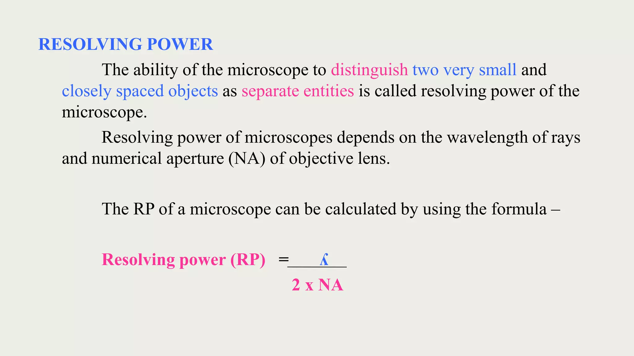 RESOLVING POWER
The ability of the microscope to distinguish two very small and
closely spaced objects as separate entities is called resolving power of the
microscope.
Resolving power of microscopes depends on the wavelength of rays
and numerical aperture (NA) of objective lens.
The RP of a microscope can be calculated by using the formula –
Resolving power (RP) = ʎ
2 x NA
 