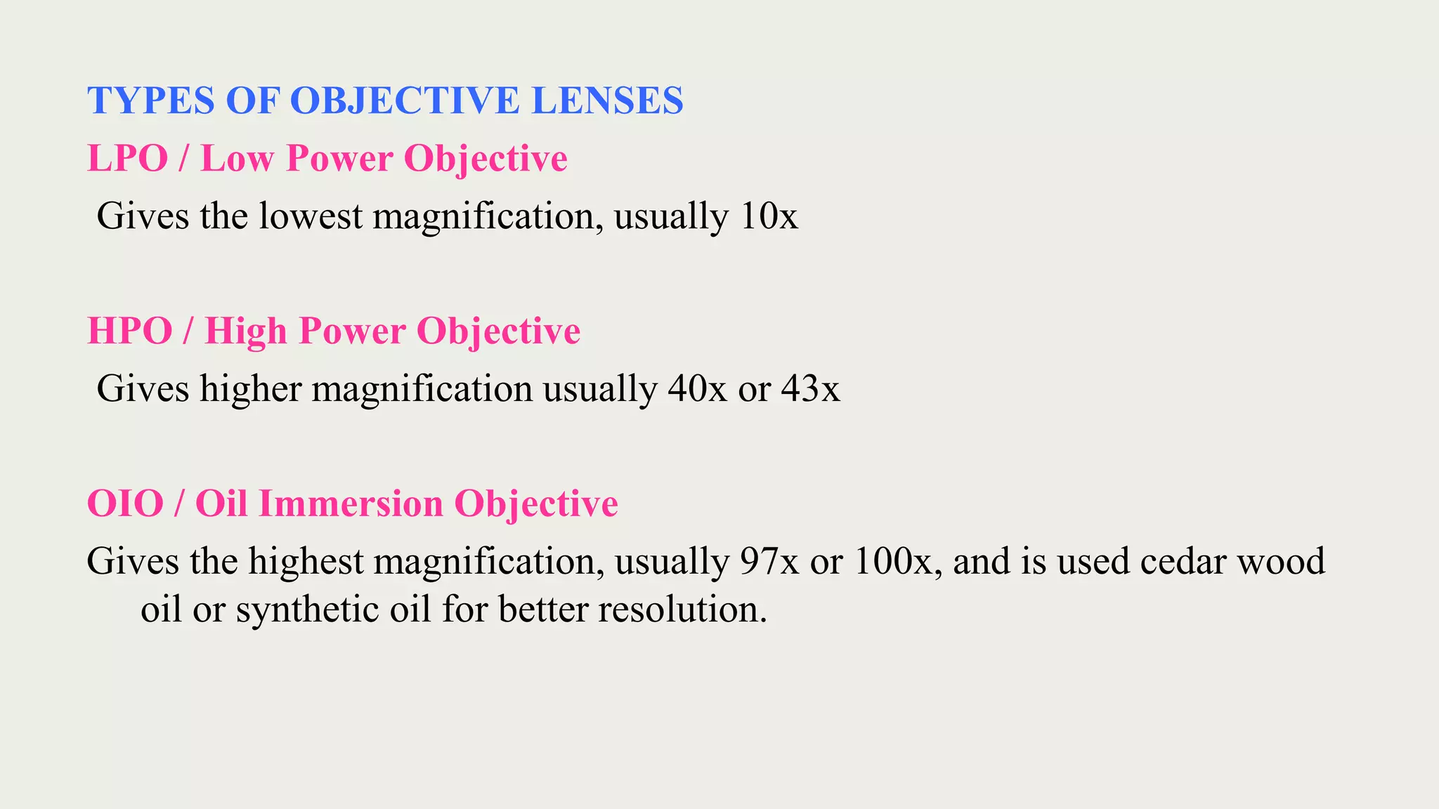 TYPES OF OBJECTIVE LENSES
LPO / Low Power Objective
Gives the lowest magnification, usually 10x
HPO / High Power Objective
Gives higher magnification usually 40x or 43x
OIO / Oil Immersion Objective
Gives the highest magnification, usually 97x or 100x, and is used cedar wood
oil or synthetic oil for better resolution.
 