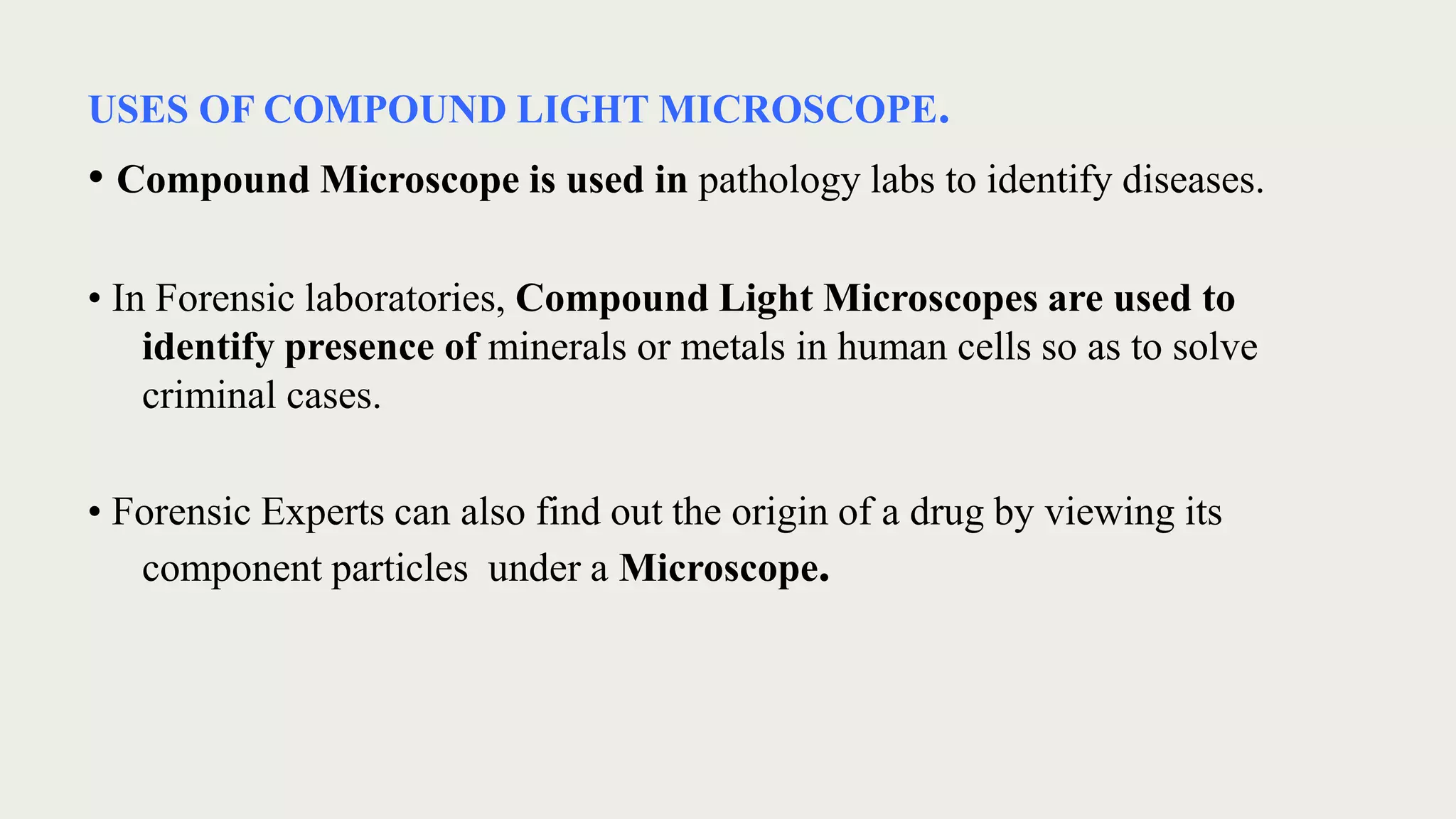 USES OF COMPOUND LIGHT MICROSCOPE.
• Compound Microscope is used in pathology labs to identify diseases.
• In Forensic laboratories, Compound Light Microscopes are used to
identify presence of minerals or metals in human cells so as to solve
criminal cases.
• Forensic Experts can also find out the origin of a drug by viewing its
component particles under a Microscope.
 