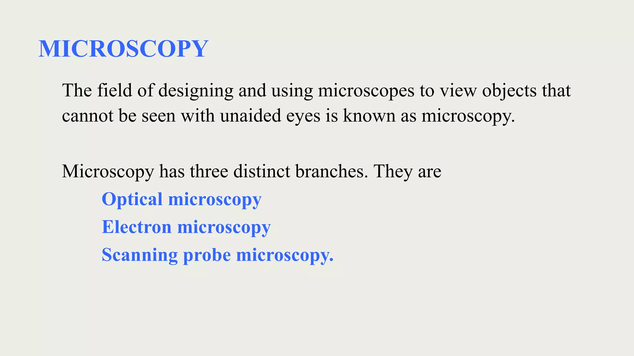 MICROSCOPY
The field of designing and using microscopes to view objects that
cannot be seen with unaided eyes is known as microscopy.
Microscopy has three distinct branches. They are
Optical microscopy
Electron microscopy
Scanning probe microscopy.
 