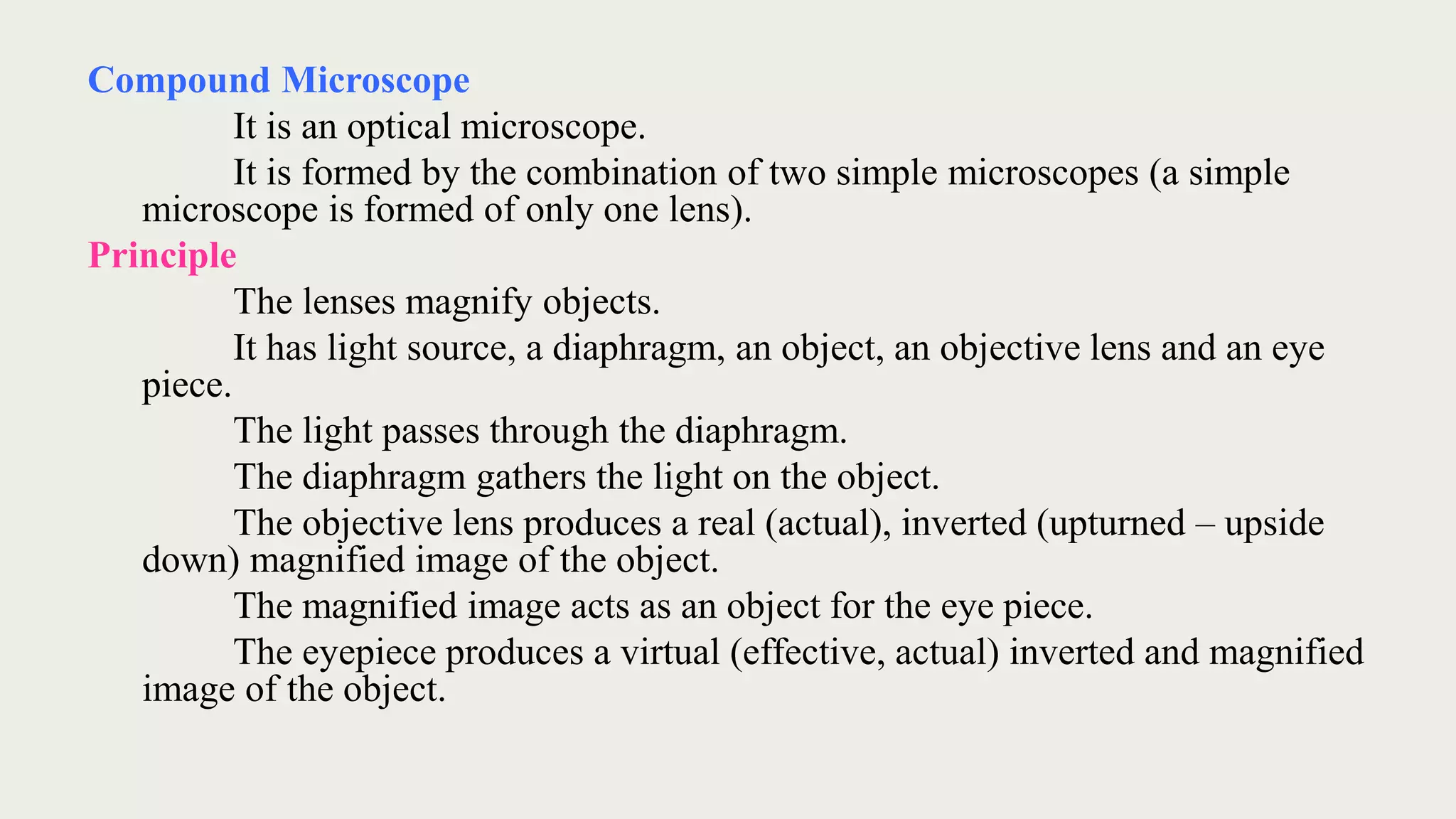 Compound Microscope
It is an optical microscope.
It is formed by the combination of two simple microscopes (a simple
microscope is formed of only one lens).
Principle
The lenses magnify objects.
It has light source, a diaphragm, an object, an objective lens and an eye
piece.
The light passes through the diaphragm.
The diaphragm gathers the light on the object.
The objective lens produces a real (actual), inverted (upturned – upside
down) magnified image of the object.
The magnified image acts as an object for the eye piece.
The eyepiece produces a virtual (effective, actual) inverted and magnified
image of the object.
 
