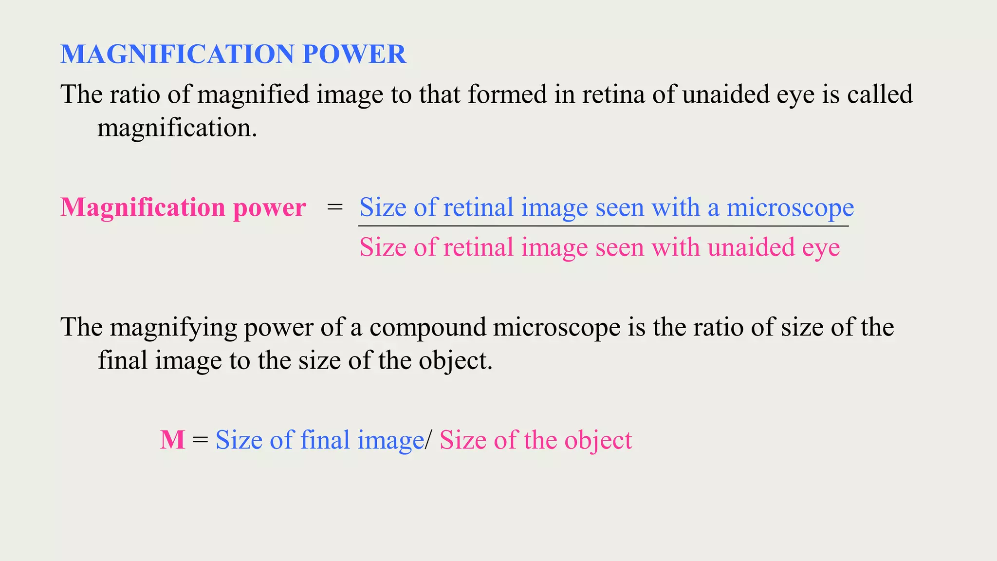 MAGNIFICATION POWER
The ratio of magnified image to that formed in retina of unaided eye is called
magnification.
Magnification power = Size of retinal image seen with a microscope
Size of retinal image seen with unaided eye
The magnifying power of a compound microscope is the ratio of size of the
final image to the size of the object.
M = Size of final image/ Size of the object
 