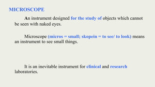 MICROSCOPE
An instrument designed for the study of objects which cannot
be seen with naked eyes.
Microscope (micros = small; skopein = to see/ to look) means
an instrument to see small things.
It is an inevitable instrument for clinical and research
laboratories.
 