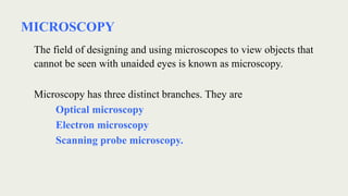 MICROSCOPY
The field of designing and using microscopes to view objects that
cannot be seen with unaided eyes is known as microscopy.
Microscopy has three distinct branches. They are
Optical microscopy
Electron microscopy
Scanning probe microscopy.
 