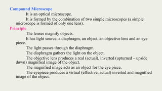 Compound Microscope
It is an optical microscope.
It is formed by the combination of two simple microscopes (a simple
microscope is formed of only one lens).
Principle
The lenses magnify objects.
It has light source, a diaphragm, an object, an objective lens and an eye
piece.
The light passes through the diaphragm.
The diaphragm gathers the light on the object.
The objective lens produces a real (actual), inverted (upturned – upside
down) magnified image of the object.
The magnified image acts as an object for the eye piece.
The eyepiece produces a virtual (effective, actual) inverted and magnified
image of the object.
 