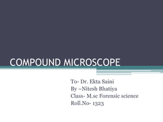 COMPOUND MICROSCOPE
To- Dr. Ekta Saini
By –Nitesh Bhatiya
Class- M.sc Forensic science
Roll.No- 1323
 