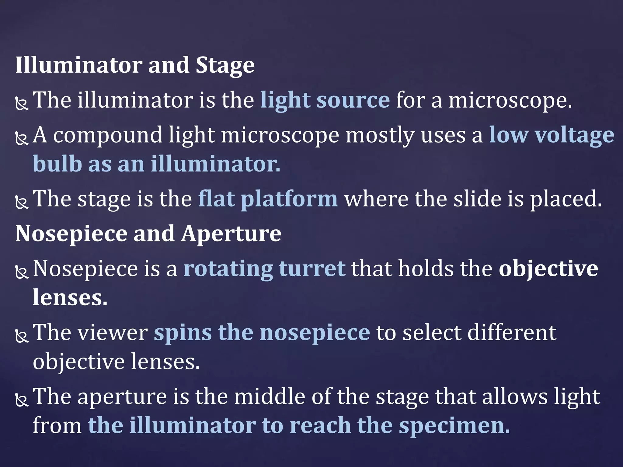 Illuminator and Stage
 The illuminator is the light source for a microscope.
 A compound light microscope mostly uses a low voltage
bulb as an illuminator.
 The stage is the flat platform where the slide is placed.
Nosepiece and Aperture
 Nosepiece is a rotating turret that holds the objective
lenses.
 The viewer spins the nosepiece to select different
objective lenses.
 The aperture is the middle of the stage that allows light
from the illuminator to reach the specimen.
 