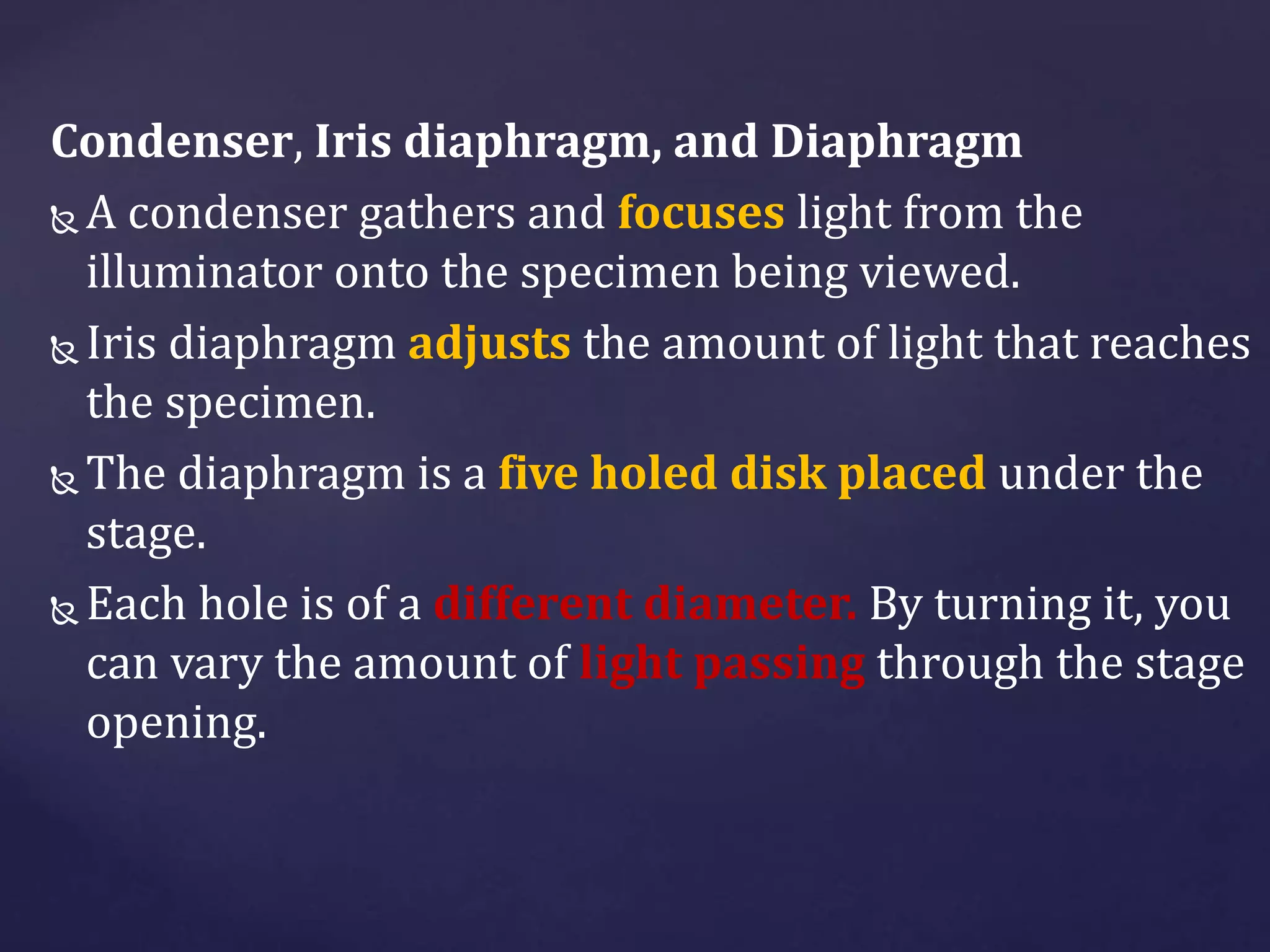 Condenser, Iris diaphragm, and Diaphragm
 A condenser gathers and focuses light from the
illuminator onto the specimen being viewed.
 Iris diaphragm adjusts the amount of light that reaches
the specimen.
 The diaphragm is a five holed disk placed under the
stage.
 Each hole is of a different diameter. By turning it, you
can vary the amount of light passing through the stage
opening.
 