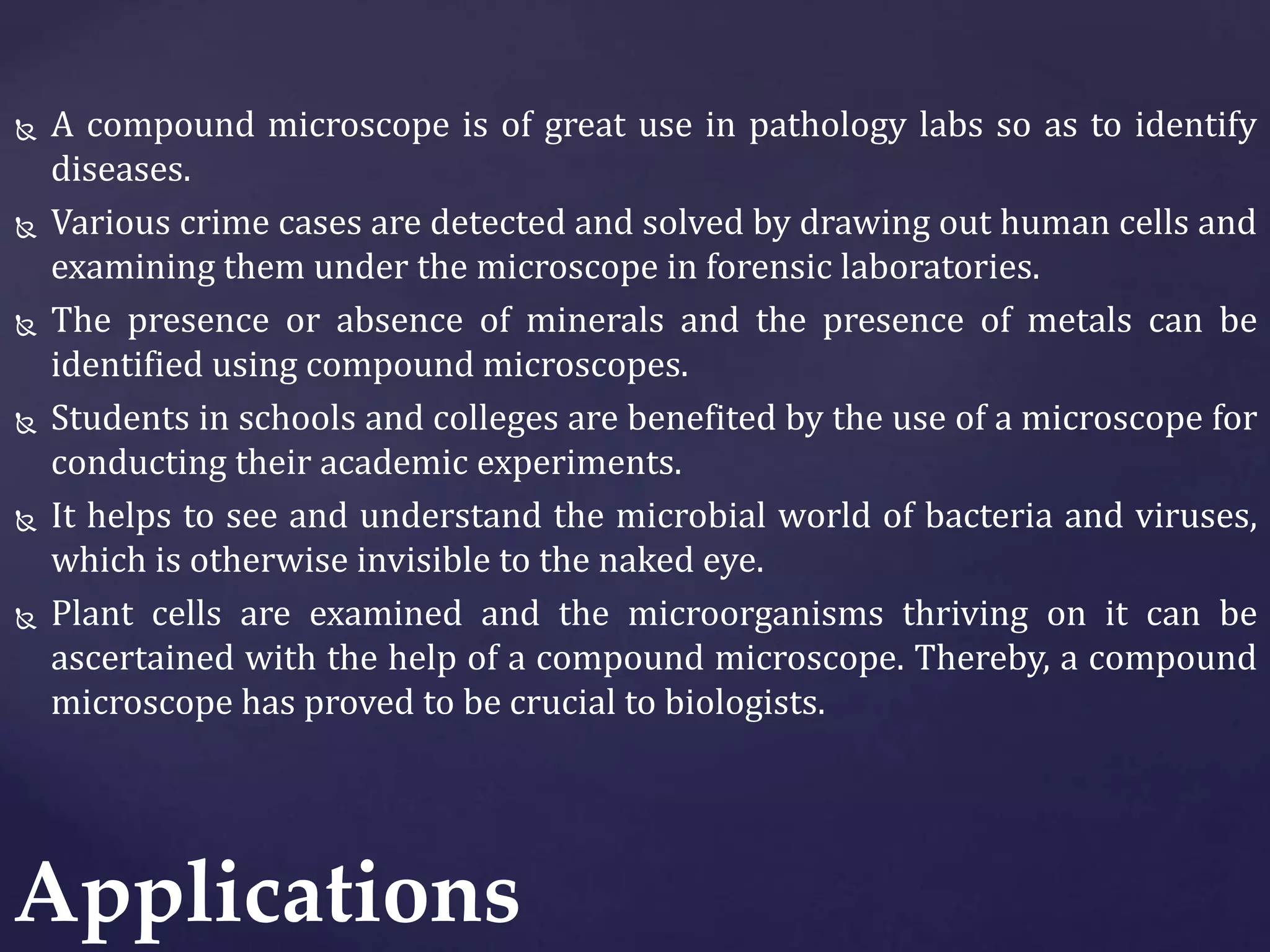  A compound microscope is of great use in pathology labs so as to identify
diseases.
 Various crime cases are detected and solved by drawing out human cells and
examining them under the microscope in forensic laboratories.
 The presence or absence of minerals and the presence of metals can be
identified using compound microscopes.
 Students in schools and colleges are benefited by the use of a microscope for
conducting their academic experiments.
 It helps to see and understand the microbial world of bacteria and viruses,
which is otherwise invisible to the naked eye.
 Plant cells are examined and the microorganisms thriving on it can be
ascertained with the help of a compound microscope. Thereby, a compound
microscope has proved to be crucial to biologists.
Applications
 