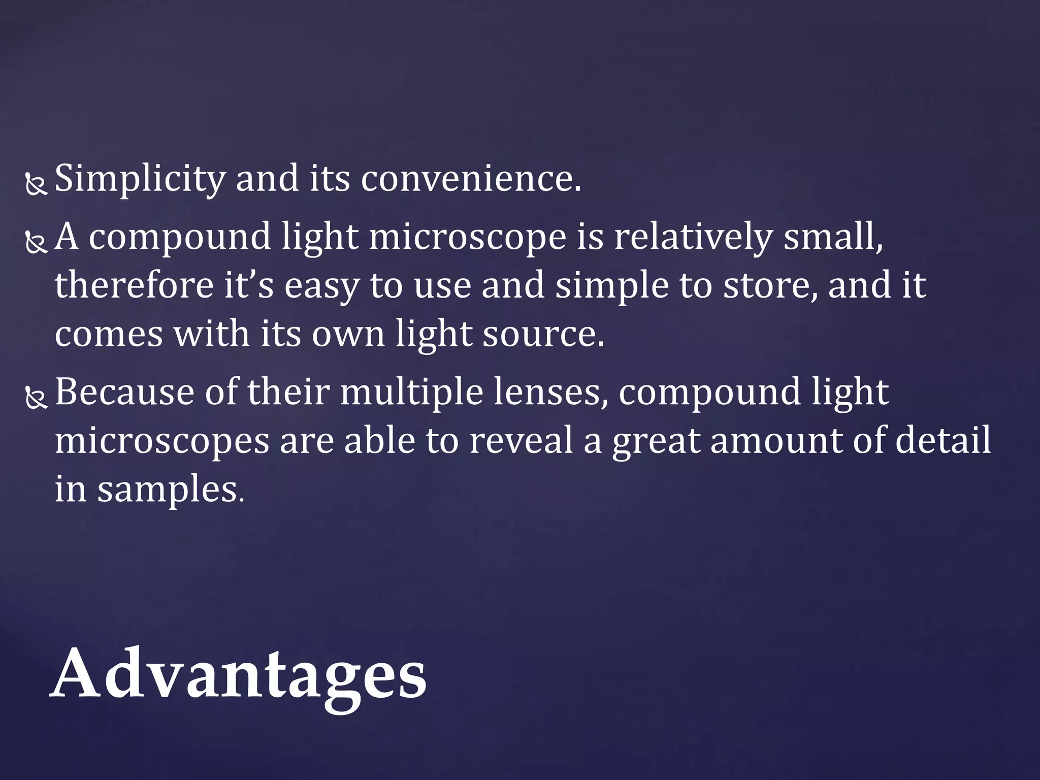  Simplicity and its convenience.
 A compound light microscope is relatively small,
therefore it’s easy to use and simple to store, and it
comes with its own light source.
 Because of their multiple lenses, compound light
microscopes are able to reveal a great amount of detail
in samples.
Advantages
 