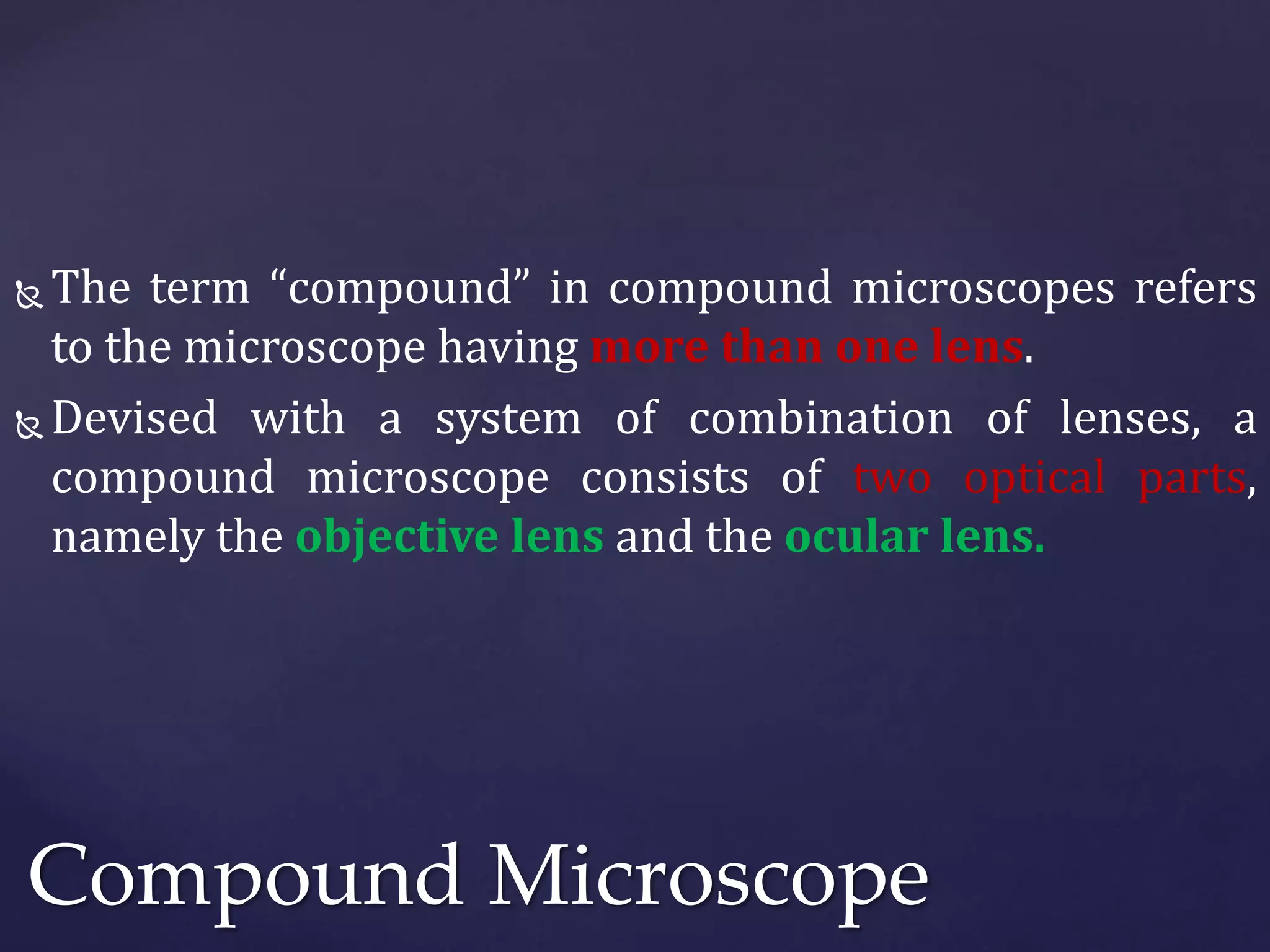  The term “compound” in compound microscopes refers
to the microscope having more than one lens.
 Devised with a system of combination of lenses, a
compound microscope consists of two optical parts,
namely the objective lens and the ocular lens.
Compound Microscope
 