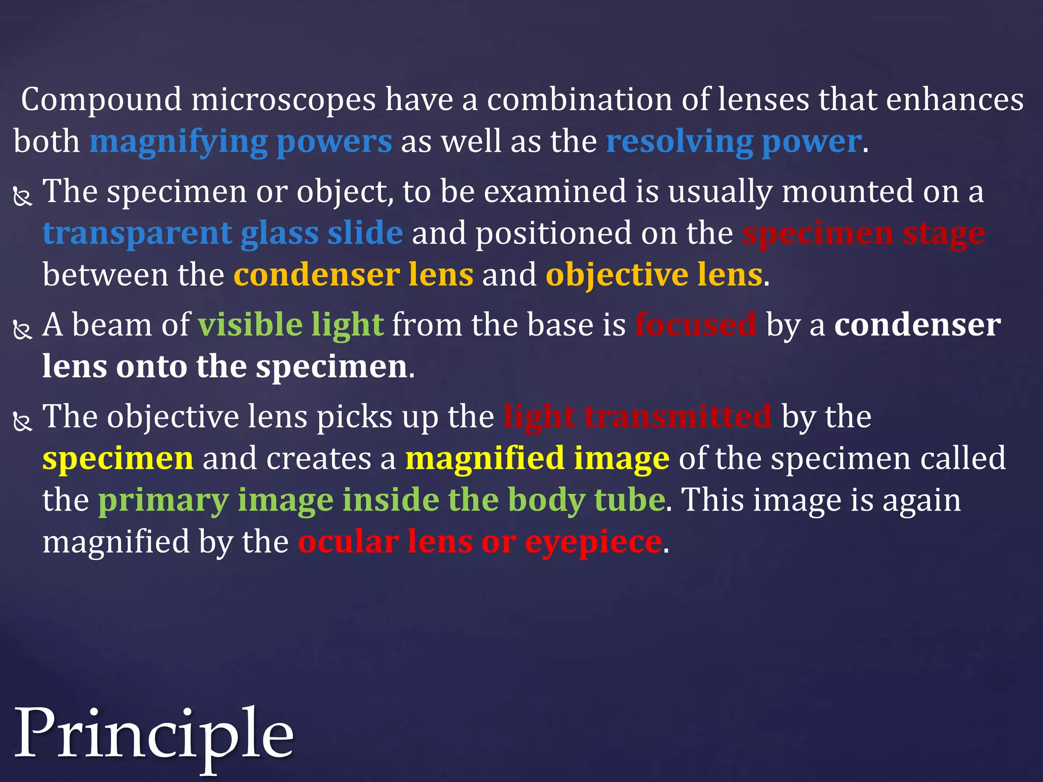 Compound microscopes have a combination of lenses that enhances
both magnifying powers as well as the resolving power.
 The specimen or object, to be examined is usually mounted on a
transparent glass slide and positioned on the specimen stage
between the condenser lens and objective lens.
 A beam of visible light from the base is focused by a condenser
lens onto the specimen.
 The objective lens picks up the light transmitted by the
specimen and creates a magnified image of the specimen called
the primary image inside the body tube. This image is again
magnified by the ocular lens or eyepiece.
Principle
 