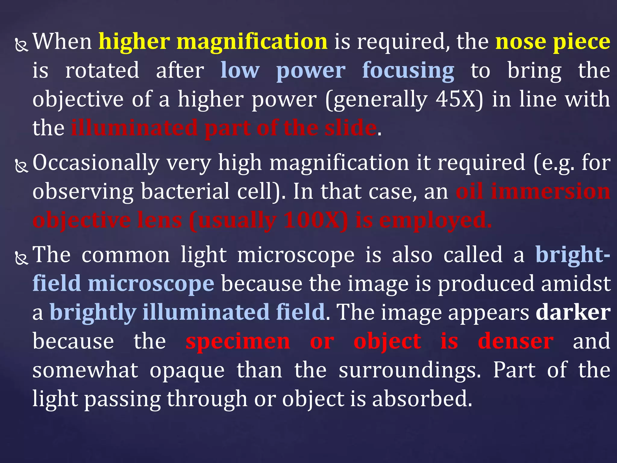  When higher magnification is required, the nose piece
is rotated after low power focusing to bring the
objective of a higher power (generally 45X) in line with
the illuminated part of the slide.
 Occasionally very high magnification it required (e.g. for
observing bacterial cell). In that case, an oil immersion
objective lens (usually 100X) is employed.
 The common light microscope is also called a bright-
field microscope because the image is produced amidst
a brightly illuminated field. The image appears darker
because the specimen or object is denser and
somewhat opaque than the surroundings. Part of the
light passing through or object is absorbed.
 