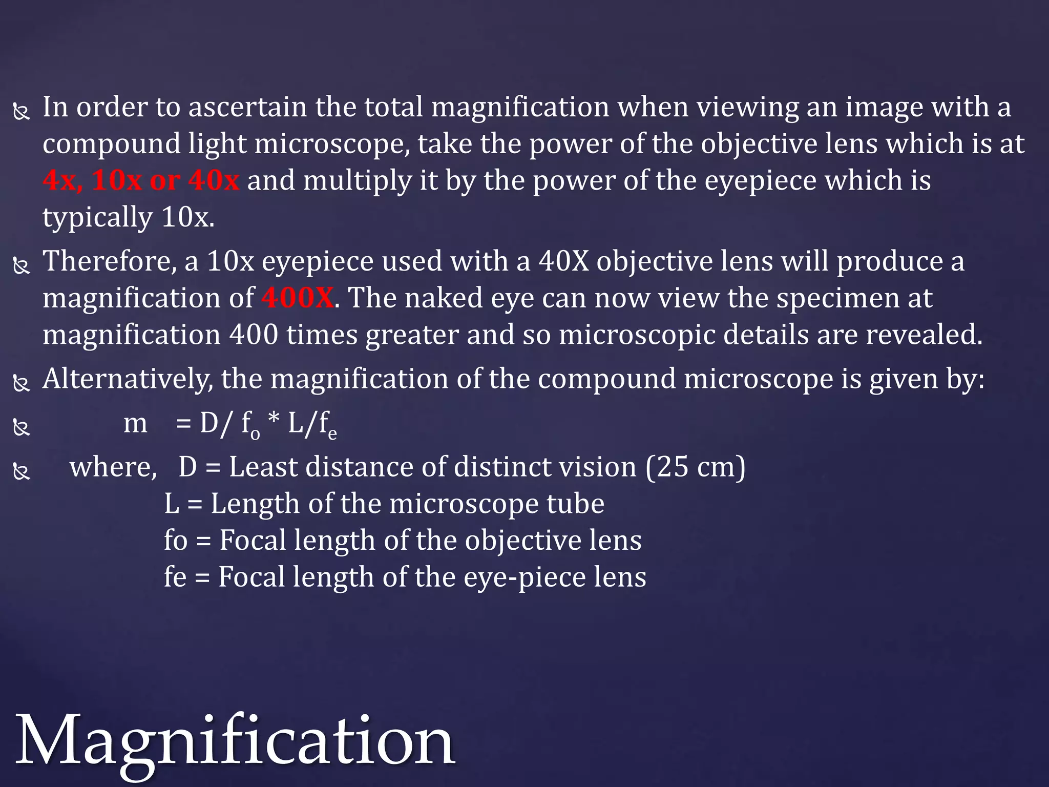  In order to ascertain the total magnification when viewing an image with a
compound light microscope, take the power of the objective lens which is at
4x, 10x or 40x and multiply it by the power of the eyepiece which is
typically 10x.
 Therefore, a 10x eyepiece used with a 40X objective lens will produce a
magnification of 400X. The naked eye can now view the specimen at
magnification 400 times greater and so microscopic details are revealed.
 Alternatively, the magnification of the compound microscope is given by:
 m = D/ fo * L/fe
 where, D = Least distance of distinct vision (25 cm)
L = Length of the microscope tube
fo = Focal length of the objective lens
fe = Focal length of the eye-piece lens
Magnification
 
