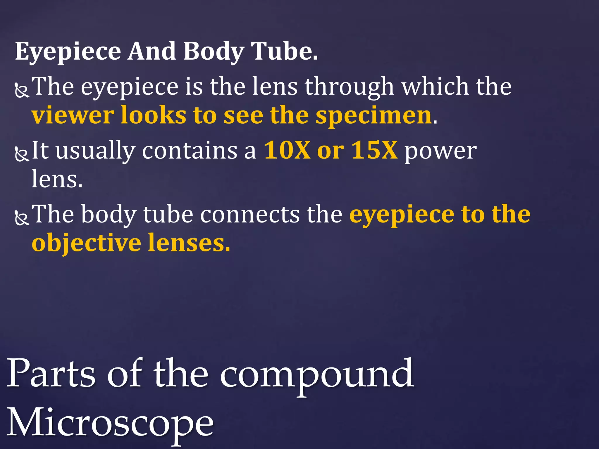 Eyepiece And Body Tube.
The eyepiece is the lens through which the
viewer looks to see the specimen.
It usually contains a 10X or 15X power
lens.
The body tube connects the eyepiece to the
objective lenses.
Parts of the compound
Microscope
 