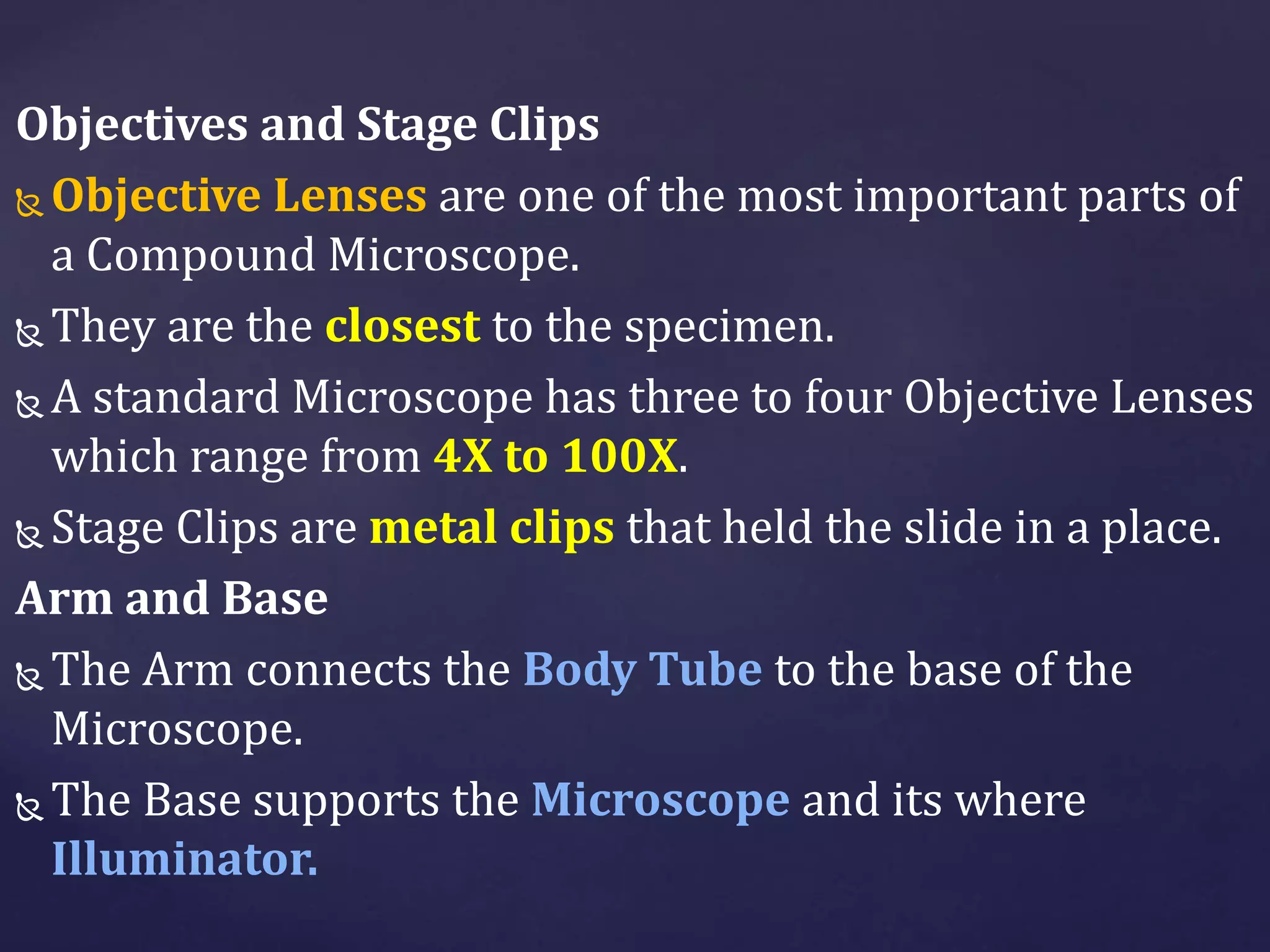Objectives and Stage Clips
 Objective Lenses are one of the most important parts of
a Compound Microscope.
 They are the closest to the specimen.
 A standard Microscope has three to four Objective Lenses
which range from 4X to 100X.
 Stage Clips are metal clips that held the slide in a place.
Arm and Base
 The Arm connects the Body Tube to the base of the
Microscope.
 The Base supports the Microscope and its where
Illuminator.
 